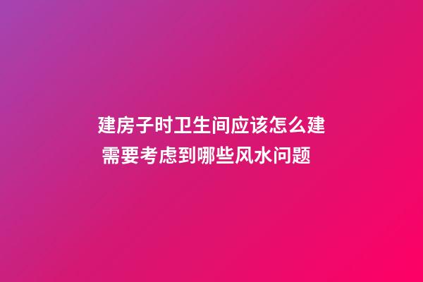 建房子时卫生间应该怎么建 需要考虑到哪些风水问题